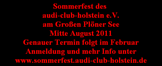 Sommerfest des 
audi-club-holstein e.V.
am Großen Plöner See
Mitte August 2011
Genauer Termin folgt im Februar
Anmeldung und mehr Info unter
www.sommerfest.audi-club-holstein.de